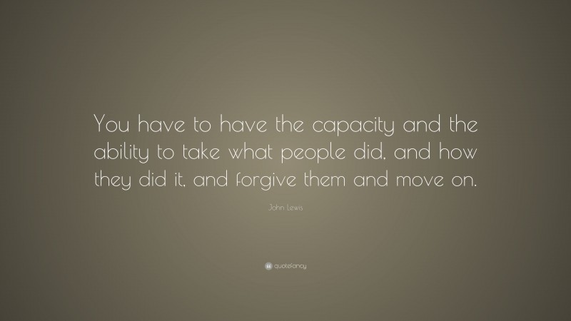 John Lewis Quote: “You have to have the capacity and the ability to take what people did, and how they did it, and forgive them and move on.”