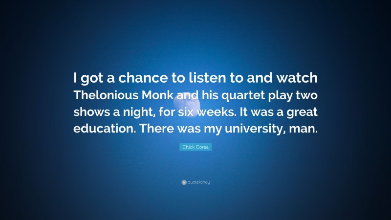 Chick Corea Quote: “I got a chance to listen to and watch Thelonious Monk and his quartet play two shows a night, for six weeks. It was a great education. There was my university, man.”