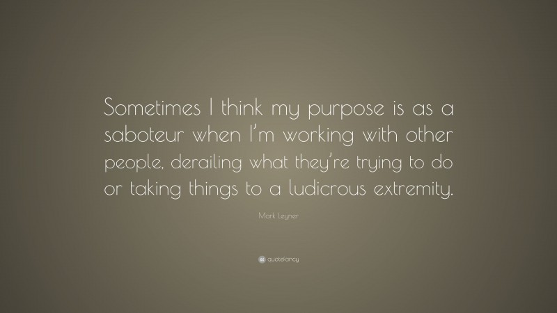 Mark Leyner Quote: “Sometimes I think my purpose is as a saboteur when I’m working with other people, derailing what they’re trying to do or taking things to a ludicrous extremity.”