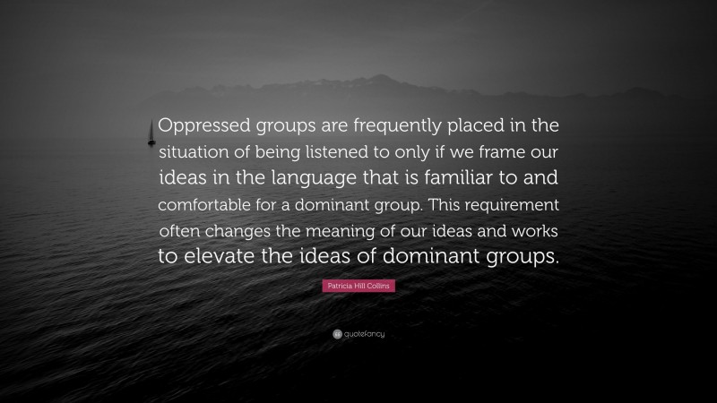 Patricia Hill Collins Quote: “Oppressed groups are frequently placed in the situation of being listened to only if we frame our ideas in the language that is familiar to and comfortable for a dominant group. This requirement often changes the meaning of our ideas and works to elevate the ideas of dominant groups.”