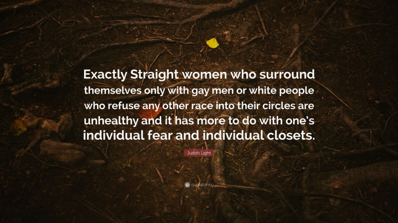 Judith Light Quote: “Exactly Straight women who surround themselves only with gay men or white people who refuse any other race into their circles are unhealthy and it has more to do with one’s individual fear and individual closets.”
