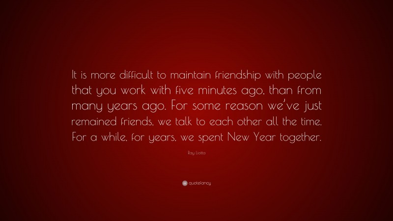 Ray Liotta Quote: “It is more difficult to maintain friendship with people that you work with five minutes ago, than from many years ago. For some reason we’ve just remained friends, we talk to each other all the time. For a while, for years, we spent New Year together.”