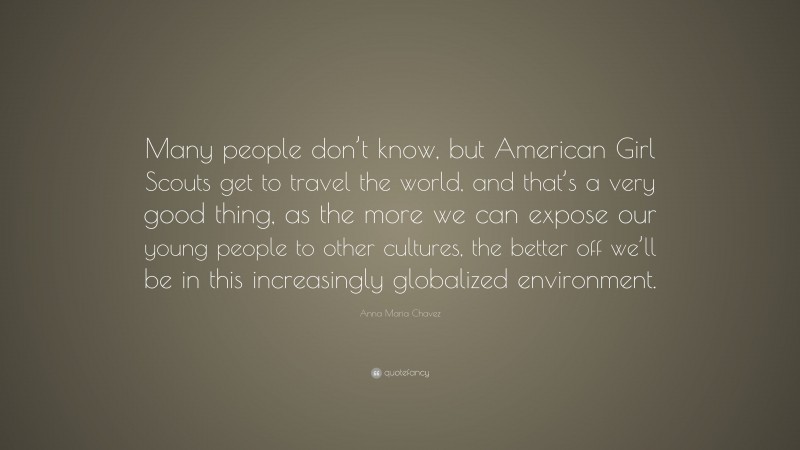 Anna Maria Chavez Quote: “Many people don’t know, but American Girl Scouts get to travel the world, and that’s a very good thing, as the more we can expose our young people to other cultures, the better off we’ll be in this increasingly globalized environment.”