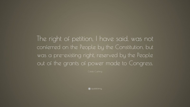 Caleb Cushing Quote: “The right of petition, I have said, was not conferred on the People by the Constitution, but was a pre-existing right, reserved by the People out of the grants of power made to Congress.”