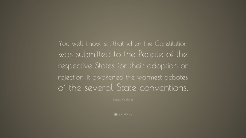 Caleb Cushing Quote: “You well know, sir, that when the Constitution was submitted to the People of the respective States for their adoption or rejection, it awakened the warmest debates of the several State conventions.”