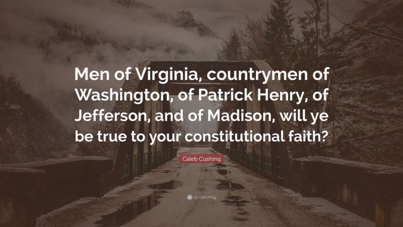 Caleb Cushing Quote: “Men of Virginia, countrymen of Washington, of Patrick Henry, of Jefferson, and of Madison, will ye be true to your constitutional faith?”