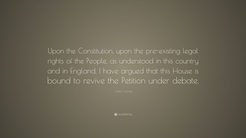 Caleb Cushing Quote: “Upon the Constitution, upon the pre-existing legal rights of the People, as understood in this country and in England, I have argued that this House is bound to revive the Petition under debate.”