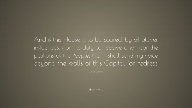 Caleb Cushing Quote: “And if this House is to be scared, by whatever influences, from its duty, to receive and hear the petitions of the People, then I shall send my voice beyond the walls of this Capitol for redress.”
