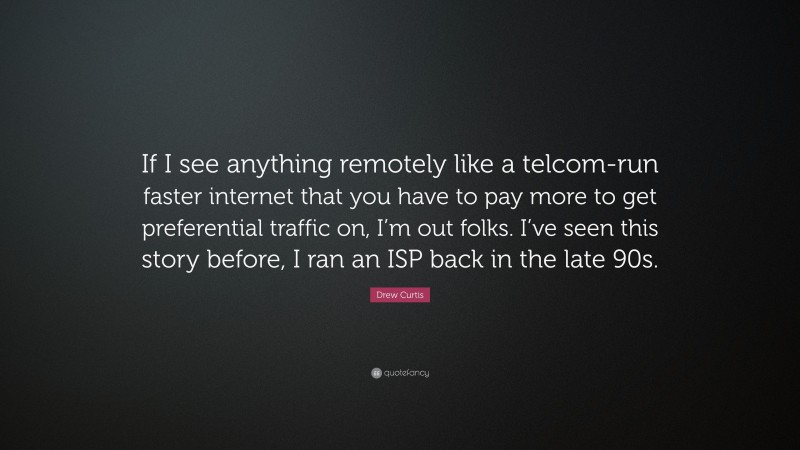 Drew Curtis Quote: “If I see anything remotely like a telcom-run faster internet that you have to pay more to get preferential traffic on, I’m out folks. I’ve seen this story before, I ran an ISP back in the late 90s.”