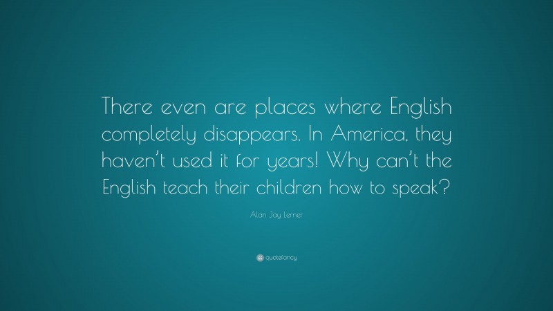 Alan Jay Lerner Quote: “There even are places where English completely disappears. In America, they haven’t used it for years! Why can’t the English teach their children how to speak?”