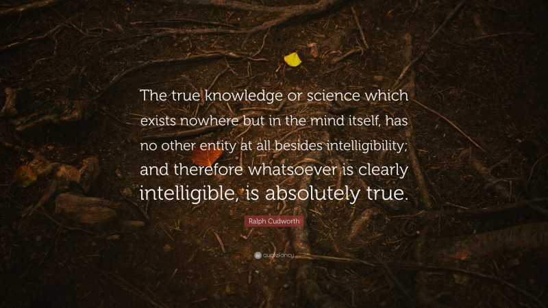 Ralph Cudworth Quote: “The true knowledge or science which exists nowhere but in the mind itself, has no other entity at all besides intelligibility; and therefore whatsoever is clearly intelligible, is absolutely true.”