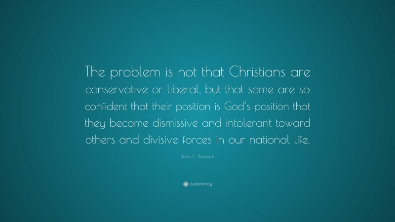 John C. Danforth Quote: “The problem is not that Christians are conservative or liberal, but that some are so confident that their position is God’s position that they become dismissive and intolerant toward others and divisive forces in our national life.”