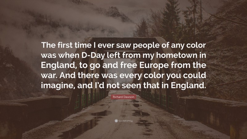 Richard Dawson Quote: “The first time I ever saw people of any color was when D-Day left from my hometown in England, to go and free Europe from the war. And there was every color you could imagine, and I’d not seen that in England.”