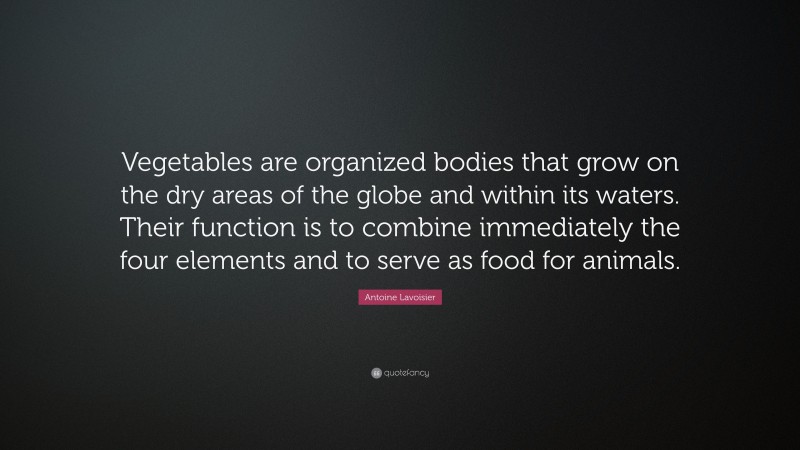 Antoine Lavoisier Quote: “Vegetables are organized bodies that grow on the dry areas of the globe and within its waters. Their function is to combine immediately the four elements and to serve as food for animals.”