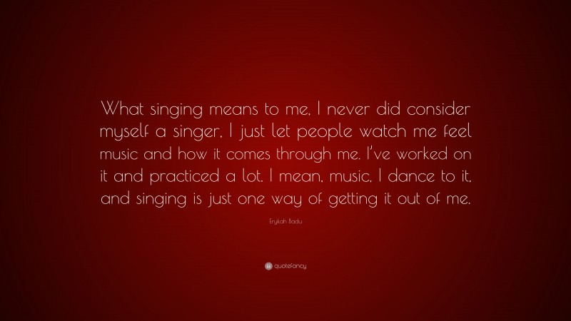 Erykah Badu Quote: “What singing means to me, I never did consider myself a singer, I just let people watch me feel music and how it comes through me. I’ve worked on it and practiced a lot. I mean, music, I dance to it, and singing is just one way of getting it out of me.”