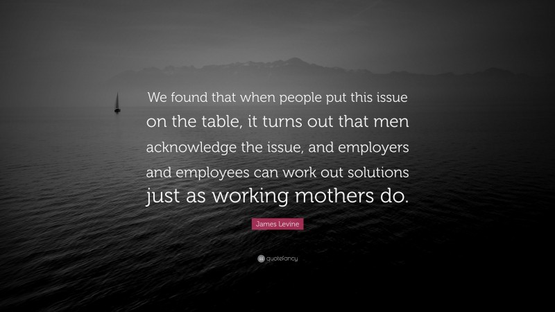 James Levine Quote: “We found that when people put this issue on the table, it turns out that men acknowledge the issue, and employers and employees can work out solutions just as working mothers do.”