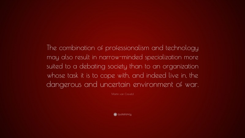 Martin van Creveld Quote: “The combination of professionalism and technology may also result in narrow-minded specialization more suited to a debating society than to an organization whose task it is to cope with, and indeed live in, the dangerous and uncertain environment of war.”