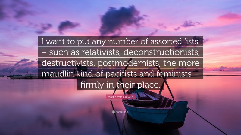 Martin van Creveld Quote: “I want to put any number of assorted ‘ists’ – such as relativists, deconstructionists, destructivists, postmodernists, the more maudlin kind of pacifists and feminists – firmly in their place.”