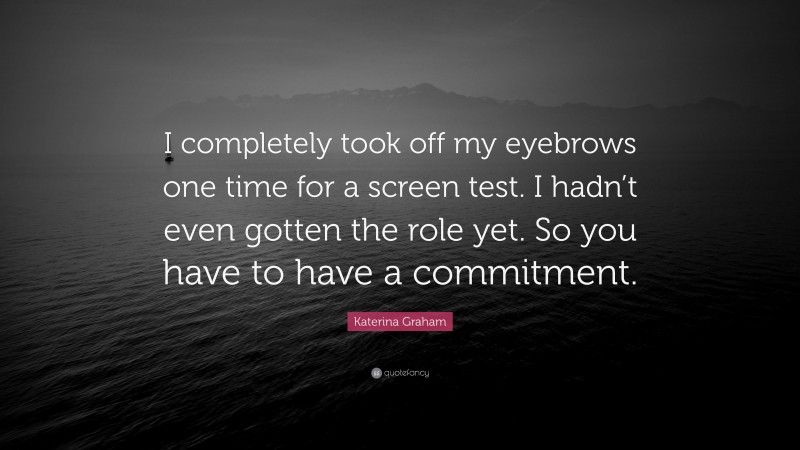Katerina Graham Quote: “I completely took off my eyebrows one time for a screen test. I hadn’t even gotten the role yet. So you have to have a commitment.”