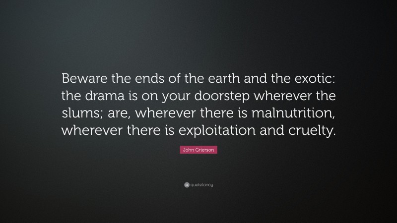 John Grierson Quote: “Beware the ends of the earth and the exotic: the drama is on your doorstep wherever the slums; are, wherever there is malnutrition, wherever there is exploitation and cruelty.”