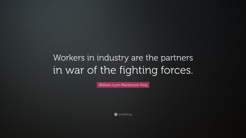 William Lyon Mackenzie King Quote: “Workers in industry are the partners in war of the fighting forces.”