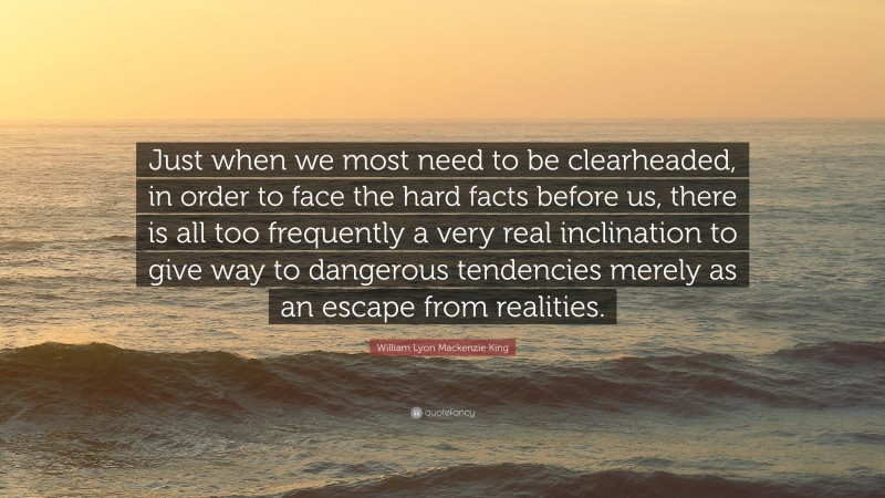 William Lyon Mackenzie King Quote: “Just when we most need to be clearheaded, in order to face the hard facts before us, there is all too frequently a very real inclination to give way to dangerous tendencies merely as an escape from realities.”