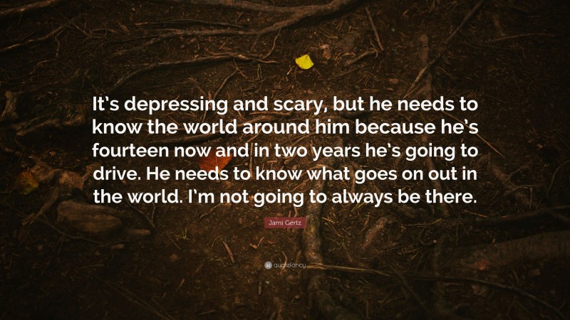 Jami Gertz Quote: “It’s depressing and scary, but he needs to know the world around him because he’s fourteen now and in two years he’s going to drive. He needs to know what goes on out in the world. I’m not going to always be there.”