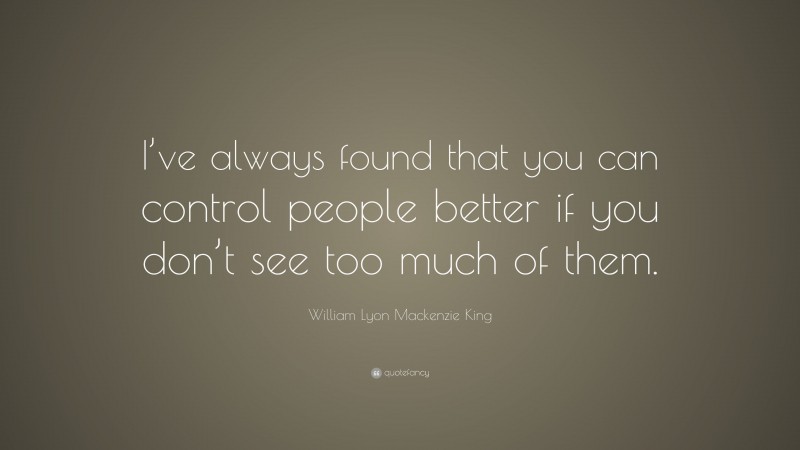 William Lyon Mackenzie King Quote: “I’ve always found that you can control people better if you don’t see too much of them.”