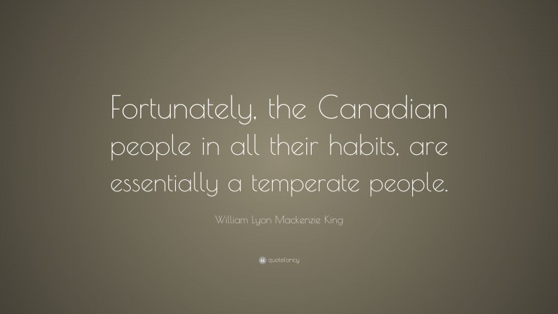 William Lyon Mackenzie King Quote: “Fortunately, the Canadian people in all their habits, are essentially a temperate people.”