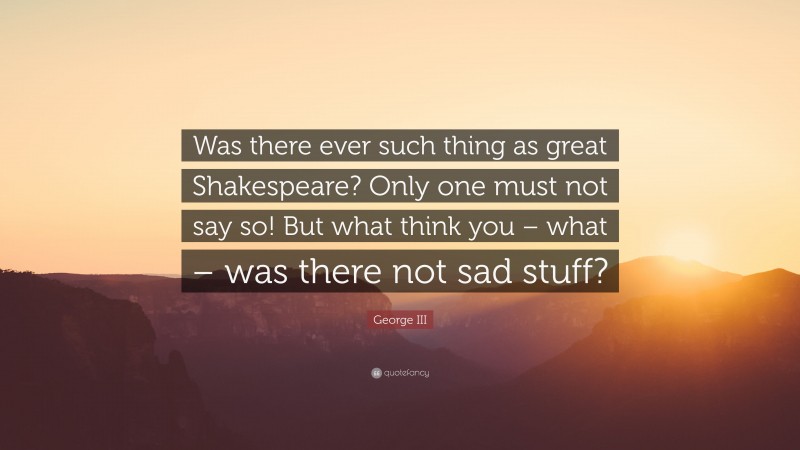 George III Quote: “Was there ever such thing as great Shakespeare? Only one must not say so! But what think you – what – was there not sad stuff?”