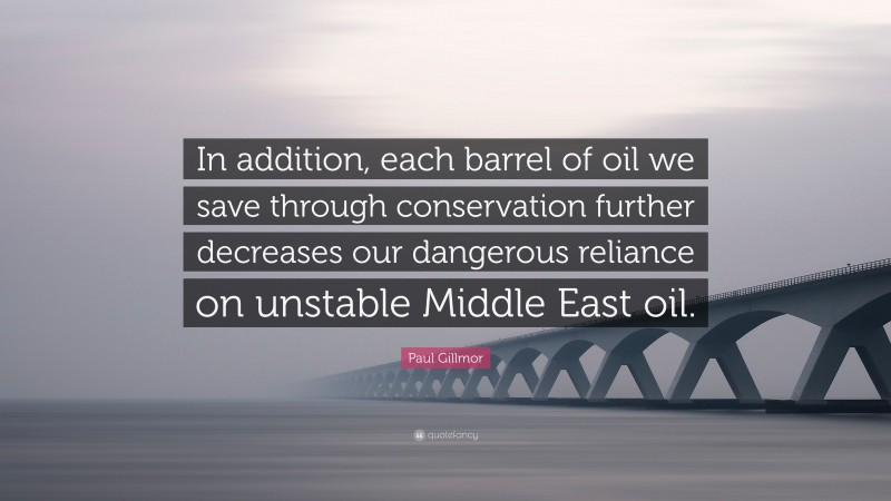 Paul Gillmor Quote: “In addition, each barrel of oil we save through conservation further decreases our dangerous reliance on unstable Middle East oil.”
