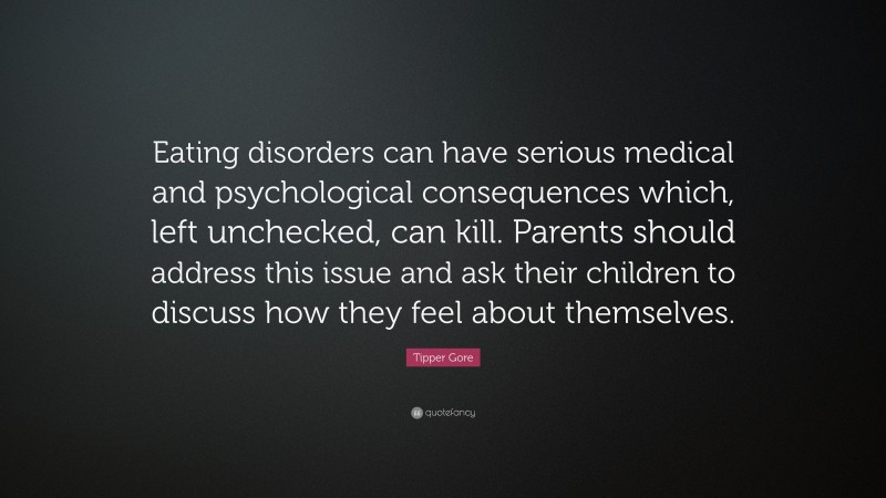 Tipper Gore Quote: “Eating disorders can have serious medical and psychological consequences which, left unchecked, can kill. Parents should address this issue and ask their children to discuss how they feel about themselves.”
