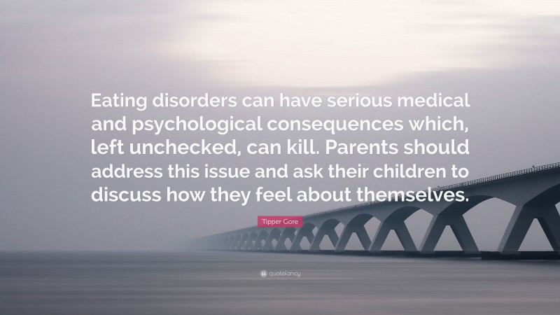 Tipper Gore Quote: “Eating disorders can have serious medical and psychological consequences which, left unchecked, can kill. Parents should address this issue and ask their children to discuss how they feel about themselves.”