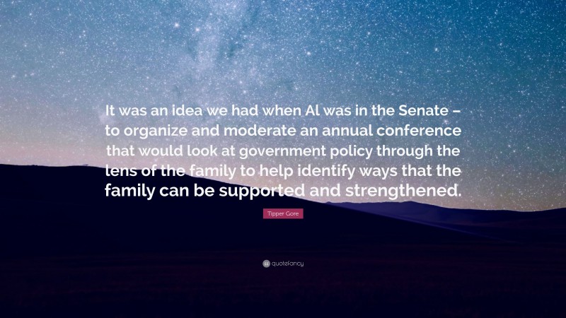 Tipper Gore Quote: “It was an idea we had when Al was in the Senate – to organize and moderate an annual conference that would look at government policy through the lens of the family to help identify ways that the family can be supported and strengthened.”