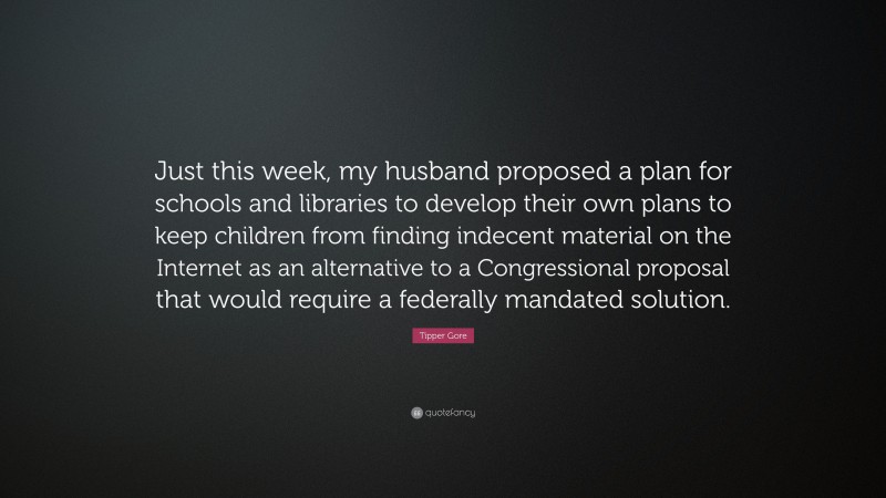 Tipper Gore Quote: “Just this week, my husband proposed a plan for schools and libraries to develop their own plans to keep children from finding indecent material on the Internet as an alternative to a Congressional proposal that would require a federally mandated solution.”