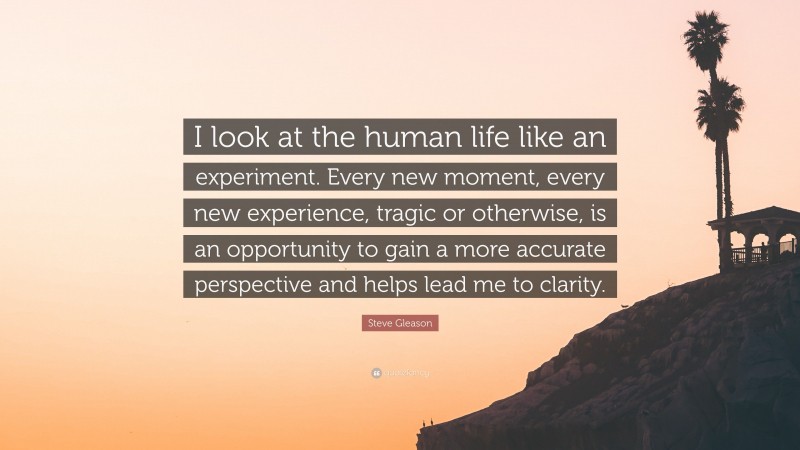 Steve Gleason Quote: “I look at the human life like an experiment. Every new moment, every new experience, tragic or otherwise, is an opportunity to gain a more accurate perspective and helps lead me to clarity.”