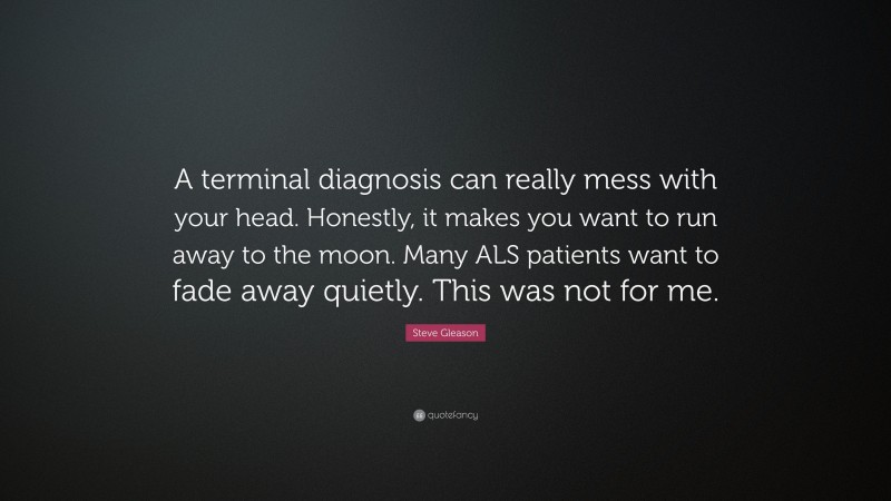 Steve Gleason Quote: “A terminal diagnosis can really mess with your head. Honestly, it makes you want to run away to the moon. Many ALS patients want to fade away quietly. This was not for me.”