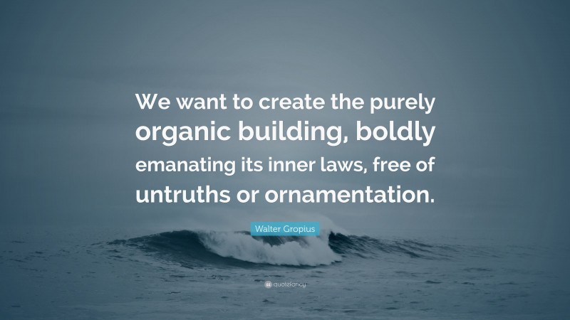Walter Gropius Quote: “We want to create the purely organic building, boldly emanating its inner laws, free of untruths or ornamentation.”