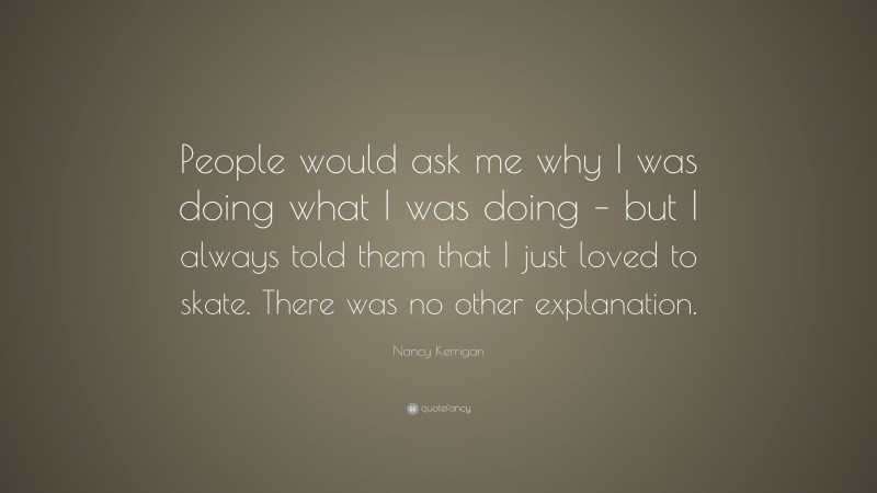 Nancy Kerrigan Quote: “People would ask me why I was doing what I was doing – but I always told them that I just loved to skate. There was no other explanation.”