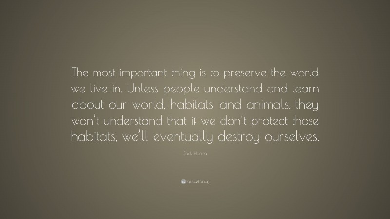 Jack Hanna Quote: “The most important thing is to preserve the world we live in. Unless people understand and learn about our world, habitats, and animals, they won’t understand that if we don’t protect those habitats, we’ll eventually destroy ourselves.”