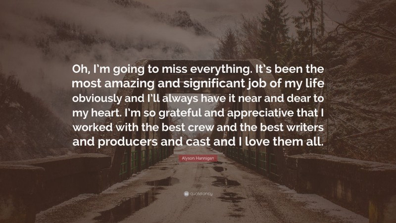 Alyson Hannigan Quote: “Oh, I’m going to miss everything. It’s been the most amazing and significant job of my life obviously and I’ll always have it near and dear to my heart. I’m so grateful and appreciative that I worked with the best crew and the best writers and producers and cast and I love them all.”