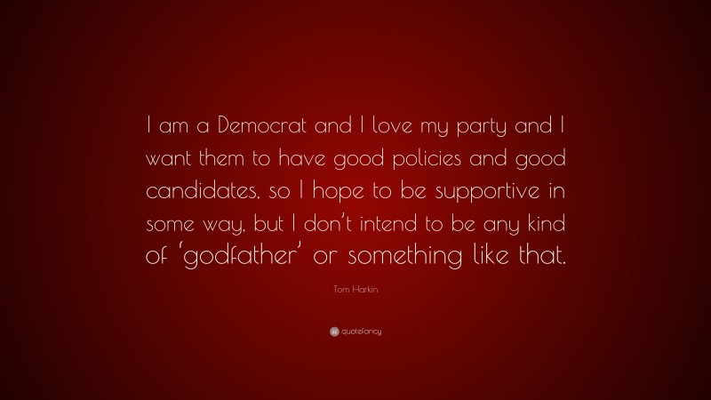 Tom Harkin Quote: “I am a Democrat and I love my party and I want them to have good policies and good candidates, so I hope to be supportive in some way, but I don’t intend to be any kind of ‘godfather’ or something like that.”