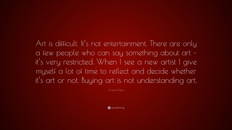 Anselm Kiefer Quote: “Art is difficult. It’s not entertainment. There are only a few people who can say something about art – it’s very restricted. When I see a new artist I give myself a lot of time to reflect and decide whether it’s art or not. Buying art is not understanding art.”