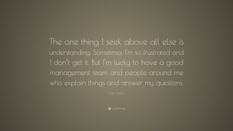 Justin Guarini Quote: “The one thing I seek above all else is understanding. Sometimes I’m so frustrated and I don’t get it. But I’m lucky to have a good management team and people around me who explain things and answer my questions.”