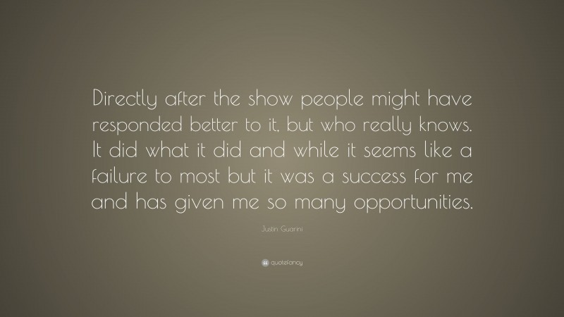 Justin Guarini Quote: “Directly after the show people might have responded better to it, but who really knows. It did what it did and while it seems like a failure to most but it was a success for me and has given me so many opportunities.”