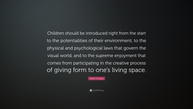 Walter Gropius Quote: “Children should be introduced right from the start to the potentialities of their environment, to the physical and psychological laws that govern the visual world, and to the supreme enjoyment that comes from participating in the creative process of giving form to one’s living space.”