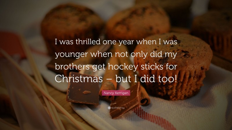 Nancy Kerrigan Quote: “I was thrilled one year when I was younger when not only did my brothers get hockey sticks for Christmas – but I did too!”