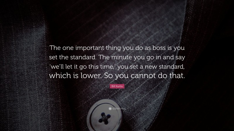 Bill Kurtis Quote: “The one important thing you do as boss is you set the standard. The minute you go in and say ‘we’ll let it go this time,’ you set a new standard, which is lower. So you cannot do that.”