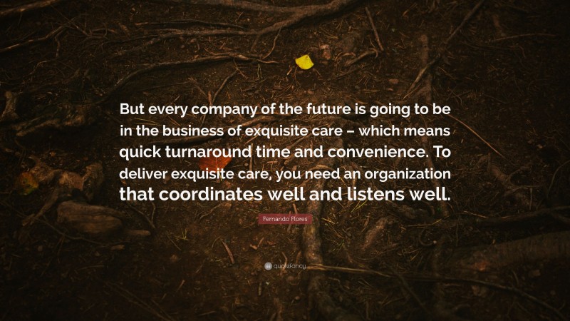 Fernando Flores Quote: “But every company of the future is going to be in the business of exquisite care – which means quick turnaround time and convenience. To deliver exquisite care, you need an organization that coordinates well and listens well.”