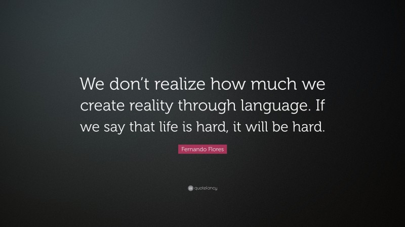 Fernando Flores Quote: “We don’t realize how much we create reality through language. If we say that life is hard, it will be hard.”
